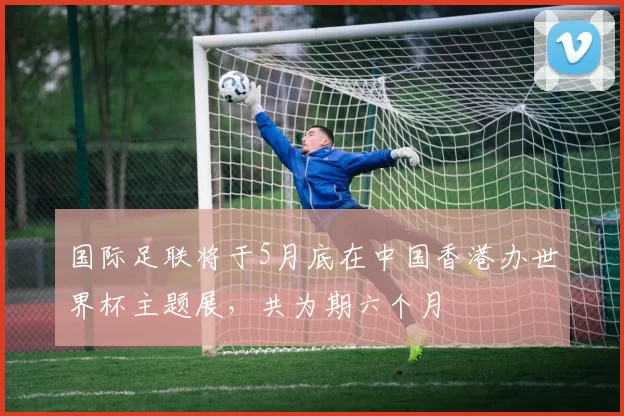 国际足联将于5月底在中国香港办世界杯主题展，共为期六个月