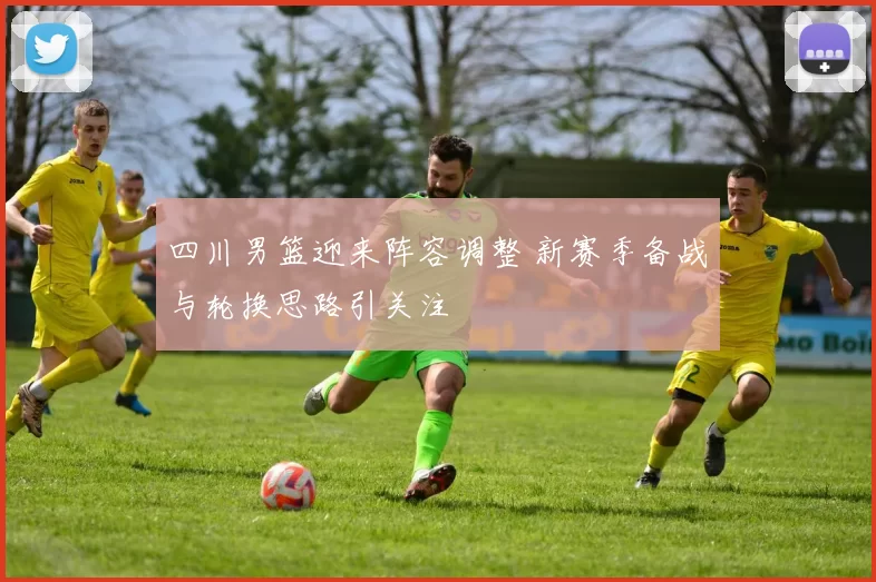 四川男篮迎来阵容调整 新赛季备战与轮换思路引关注