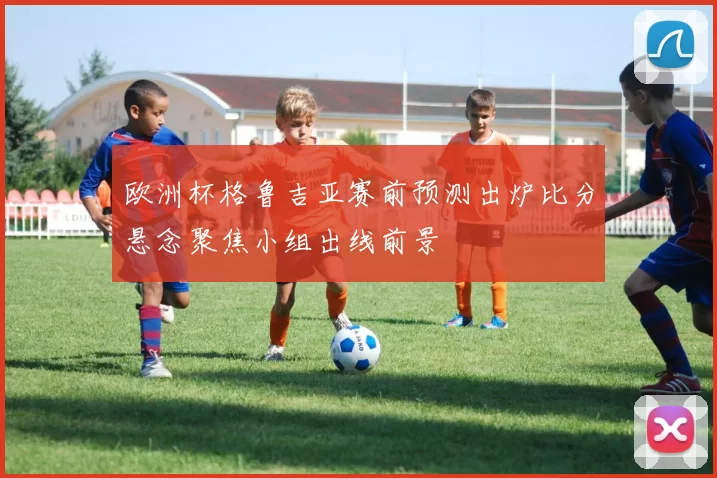 欧洲杯格鲁吉亚赛前预测出炉比分悬念聚焦小组出线前景