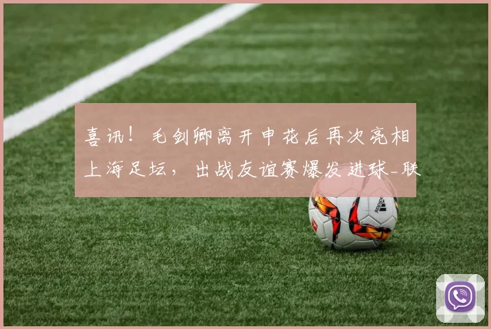 喜讯！毛剑卿离开申花后再次亮相上海足坛，出战友谊赛爆发进球_联赛_青训