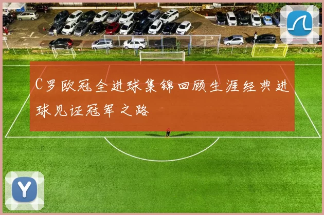 C罗欧冠全进球集锦回顾生涯经典进球见证冠军之路
