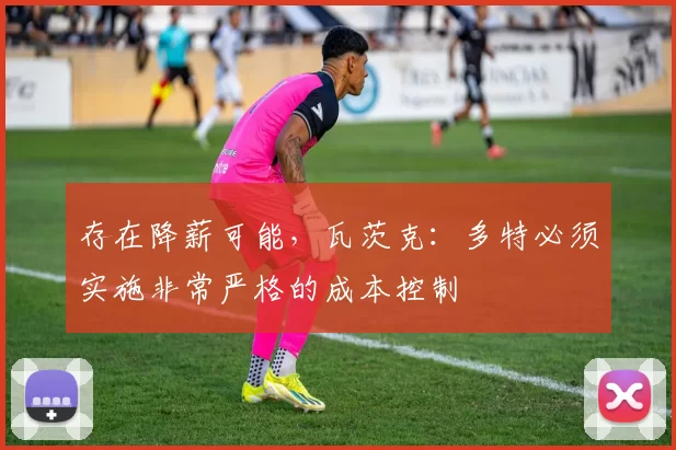 存在降薪可能，瓦茨克：多特必须实施非常严格的成本控制