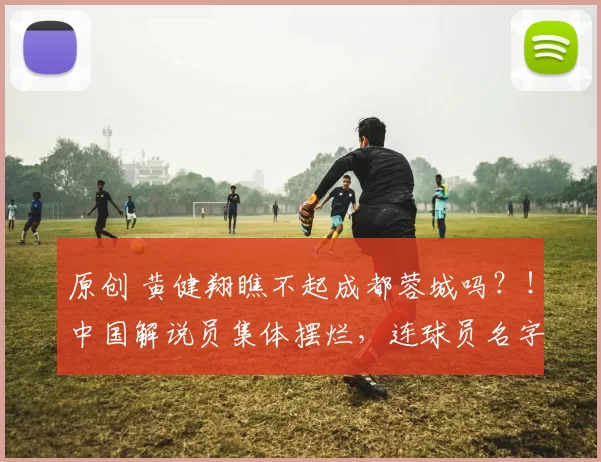 原创 黄健翔瞧不起成都蓉城吗？！中国解说员集体摆烂，连球员名字都叫错，还配谈专业？