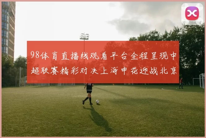 98体育直播线观看平台全程呈现中超联赛精彩对决上海申花迎战北京国安