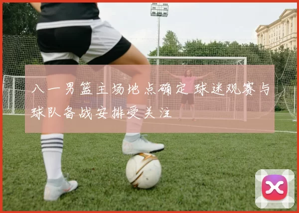 八一男篮主场地点确定 球迷观赛与球队备战安排受关注