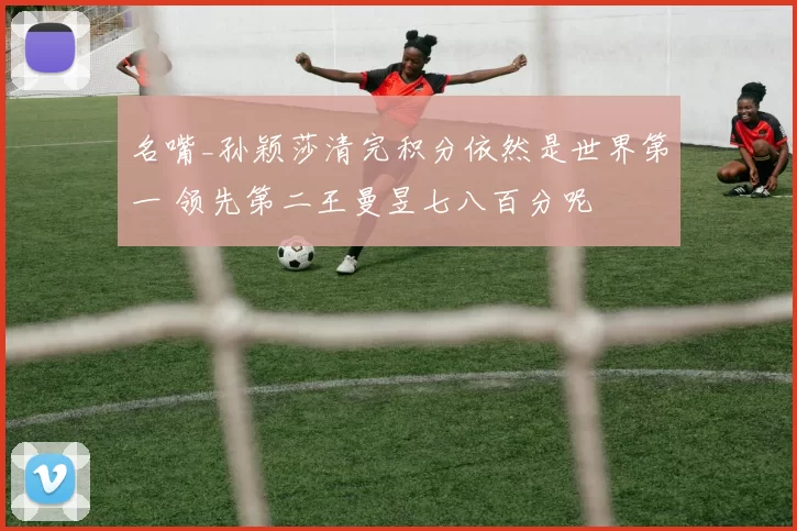 名嘴_孙颖莎清完积分依然是世界第一 领先第二王曼昱七八百分呢