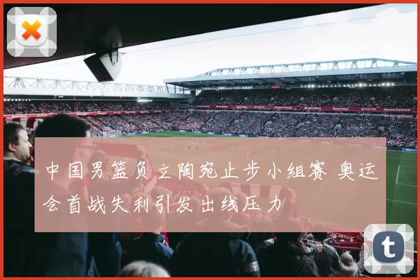 中国男篮负立陶宛止步小组赛 奥运会首战失利引发出线压力