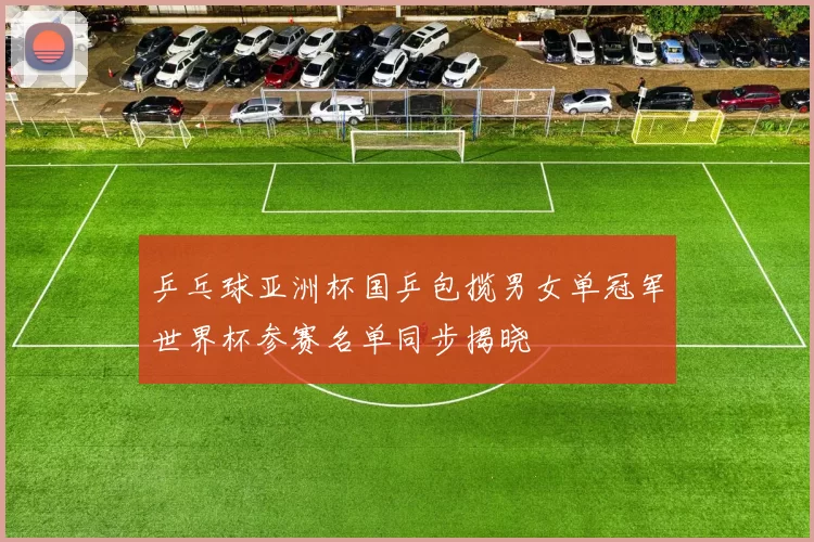 乒乓球亚洲杯国乒包揽男女单冠军世界杯参赛名单同步揭晓