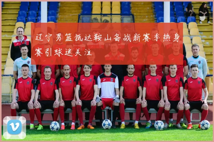 辽宁男篮抵达鞍山备战新赛季热身赛引球迷关注