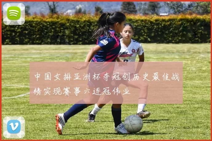 中国女排亚洲杯夺冠创历史最佳战绩实现赛事六连冠伟业