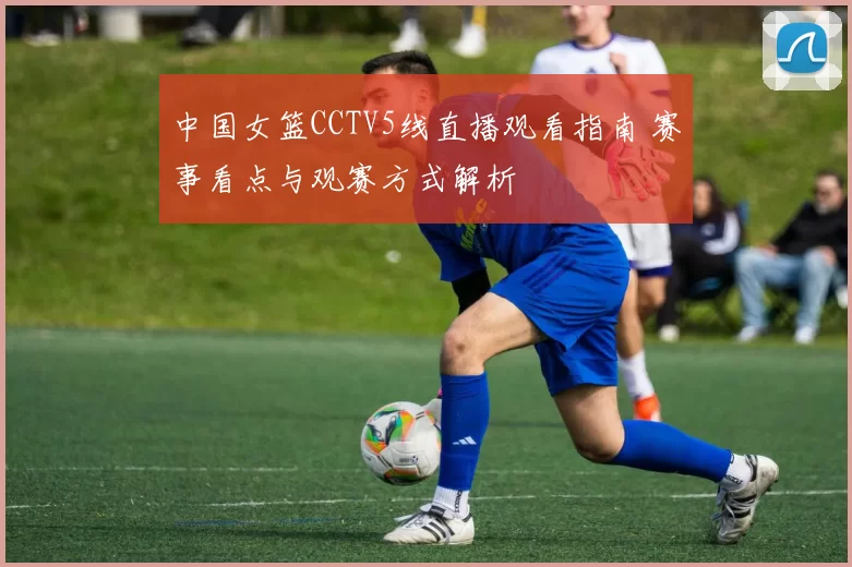 中国女篮CCTV5线直播观看指南 赛事看点与观赛方式解析