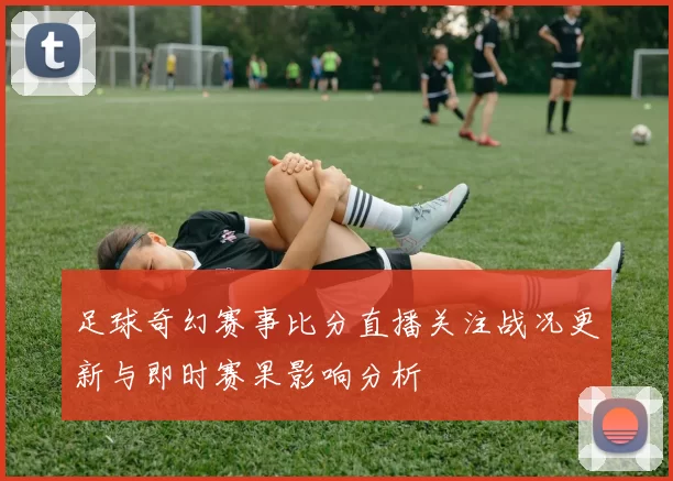 足球奇幻赛事比分直播关注战况更新与即时赛果影响分析
