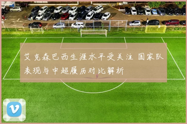 艾克森巴西生涯水平受关注 国家队表现与中超履历对比解析