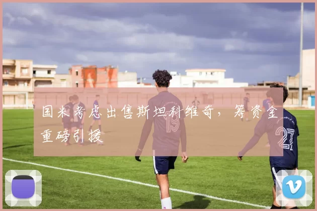 国米考虑出售斯坦科维奇，筹资金重磅引援