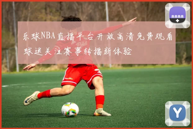 乐球NBA直播平台开放高清免费观看 球迷关注赛事转播新体验