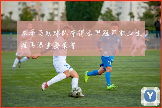 本泽马助球队夺得法甲冠军职业生涯再添重要荣誉