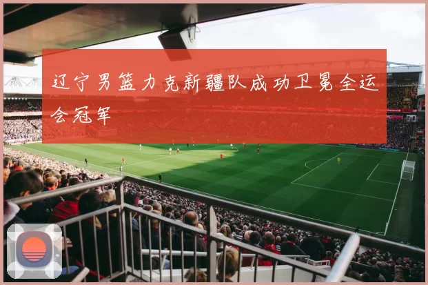 辽宁男篮力克新疆队成功卫冕全运会冠军