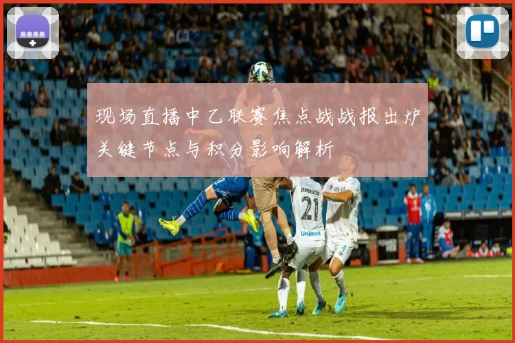 现场直播中乙联赛焦点战战报出炉关键节点与积分影响解析