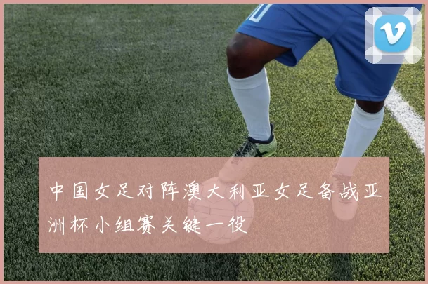 中国女足对阵澳大利亚女足备战亚洲杯小组赛关键一役
