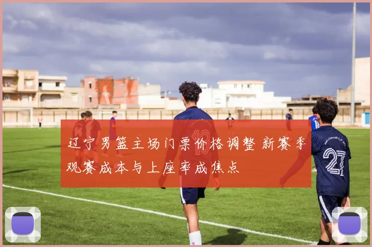 辽宁男篮主场门票价格调整 新赛季观赛成本与上座率成焦点