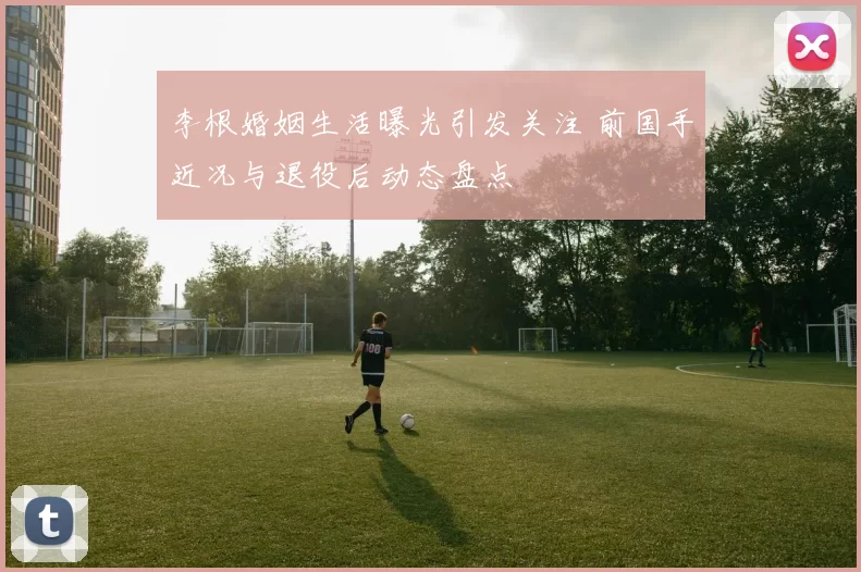 李根婚姻生活曝光引发关注 前国手近况与退役后动态盘点