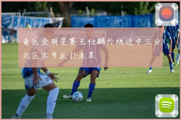 南区全明星赛王仕鹏外线连中三分北区末节反扑未果