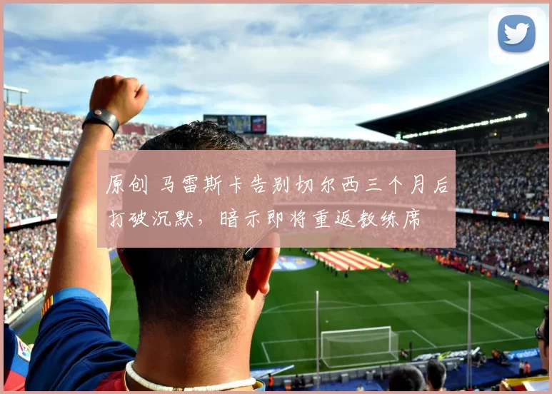 原创 马雷斯卡告别切尔西三个月后打破沉默，暗示即将重返教练席