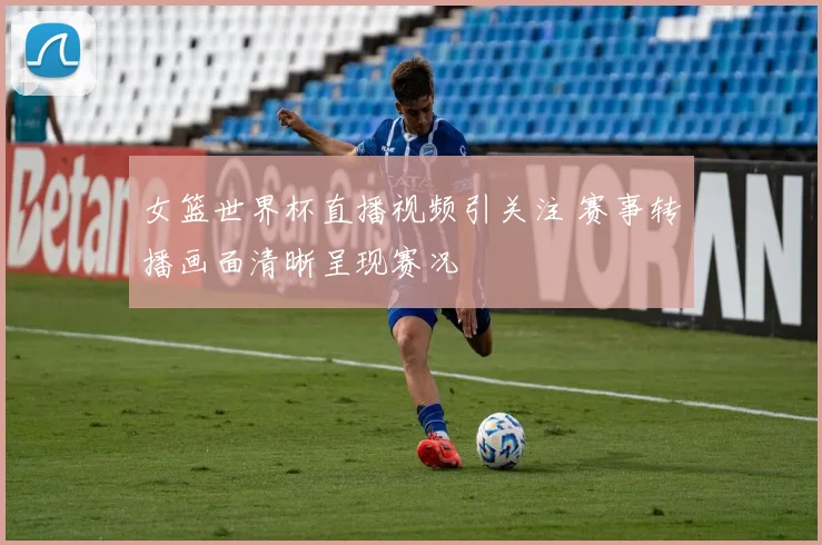 女篮世界杯直播视频引关注 赛事转播画面清晰呈现赛况
