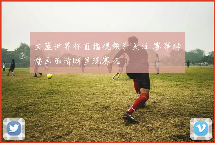 女篮世界杯直播视频引关注 赛事转播画面清晰呈现赛况