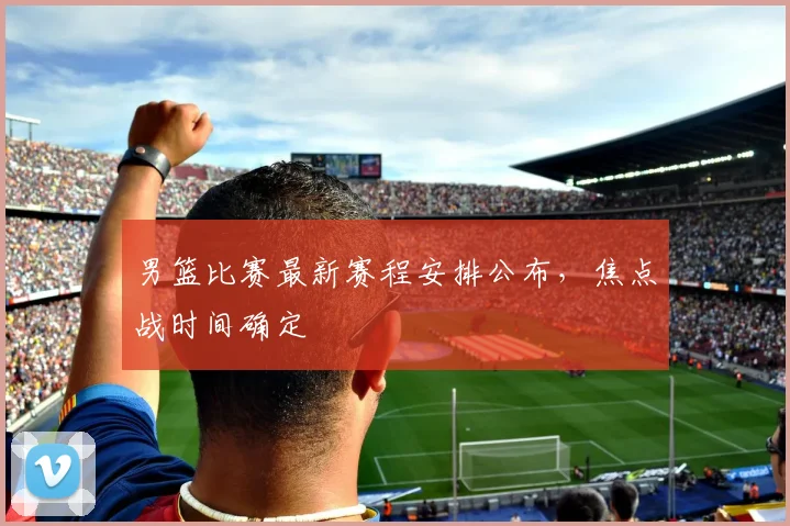 男篮比赛最新赛程安排公布,焦点战时间确定