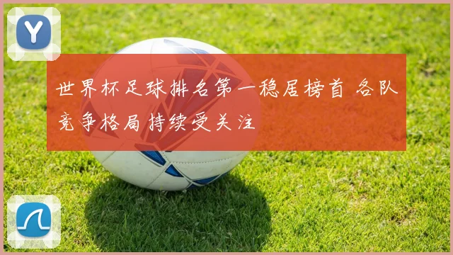 世界杯足球排名第一稳居榜首 各队竞争格局持续受关注