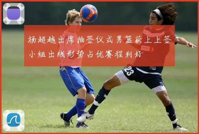 杨超越出席抽签仪式男篮获上上签小组出线形势占优赛程利好
