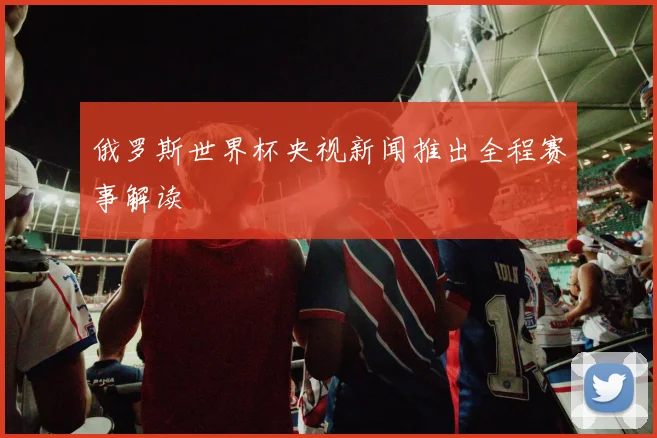 俄罗斯世界杯央视新闻推出全程赛事解读