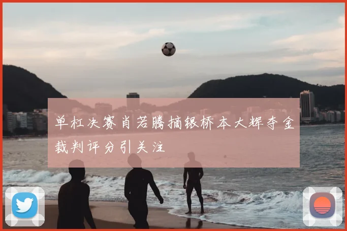 单杠决赛肖若腾摘银桥本大辉夺金裁判评分引关注