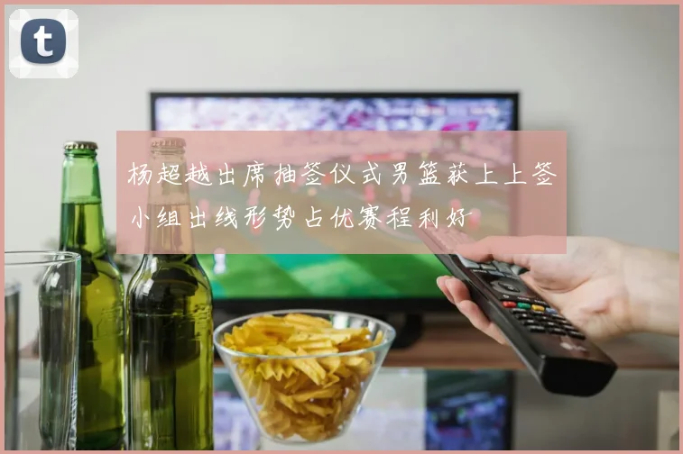 杨超越出席抽签仪式男篮获上上签小组出线形势占优赛程利好