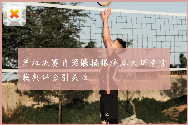 单杠决赛肖若腾摘银桥本大辉夺金裁判评分引关注