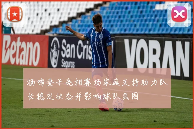 杨鸣妻子亮相赛场家庭支持助力队长稳定状态并影响球队氛围